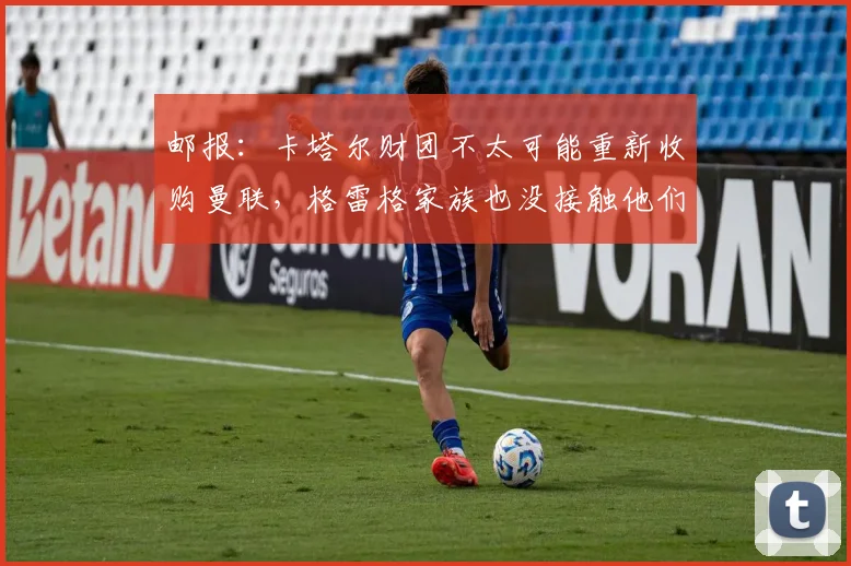 邮报:卡塔尔财团不太可能重新收购曼联,格雷格家族也没接触他们