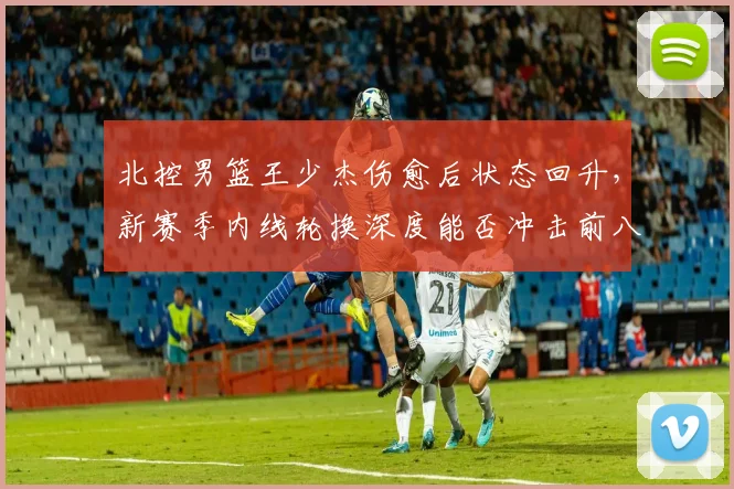 北控男篮王少杰伤愈后状态回升，新赛季内线轮换深度能否冲击前八？