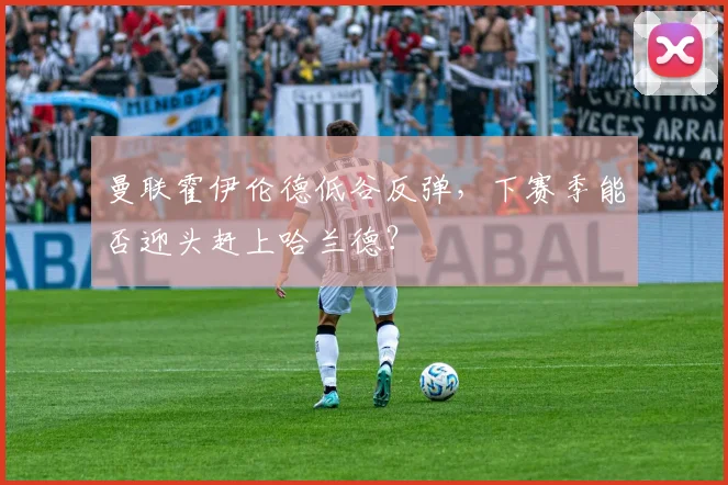 曼联霍伊伦德低谷反弹,下赛季能否迎头赶上哈兰德?