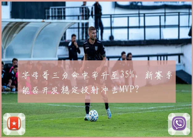 字母哥三分命中率升至35%，新赛季能否开发稳定投射冲击MVP？