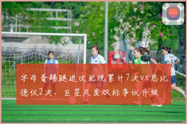 字母哥踢腿进攻犯规累计7次vs恩比德仅2次，巨星尺度双标争议升级